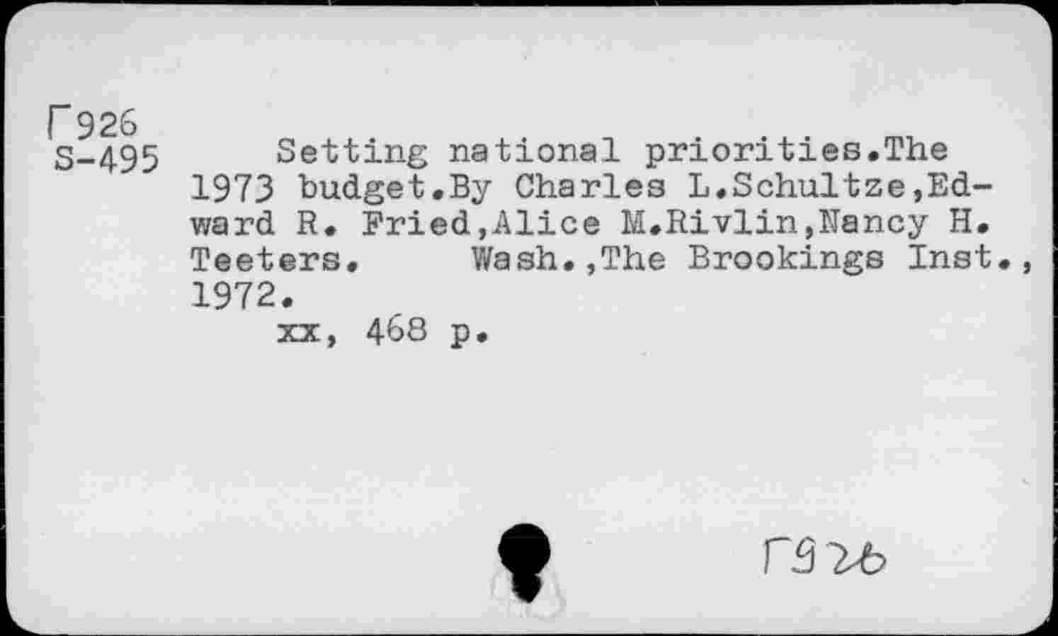 ﻿r 926 S-495
Setting national priorities.The 1973 budget.By Charles L.Schultze,Edward R. Fried.Alice M.Rivlin,Nancy H. Teeters. Wash..The Brookings Inst., 1972.
XX, 468 p.
